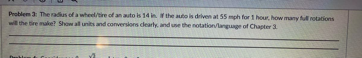 Problem 3: The radius of a wheel/tire of an auto is 14 in. If the auto is driven at 55 mph for 1 hour, how many full rotations
will the tire make? Show all units and conversions clearly, and use the notation/language of Chapter 3.
Problom 4 C