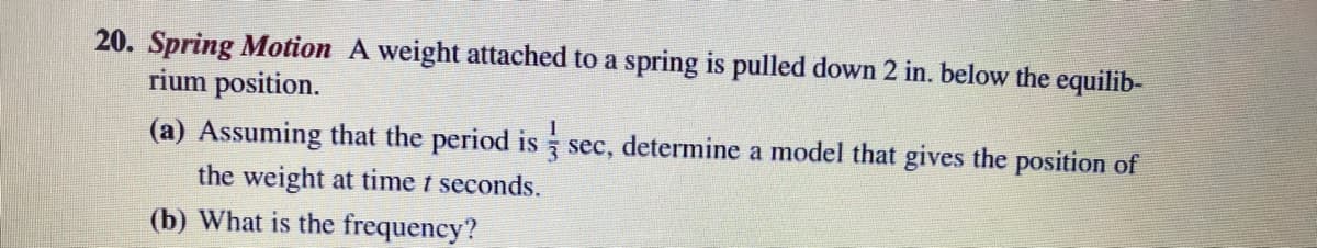 20. Spring Motion A weight attached to a spring pulled down 2 in. below the equilib-
rium position.
(a) Assuming that the period is sec, determine a model that gives the position of
3
the weight at time t seconds.
(b) What is the frequency?