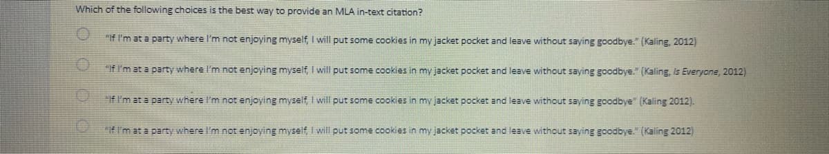 Which of the following choices is the best way to provide an MLA in-text citation?
"If I'm at a party where I'm not enjoying myself, I will put some cookies in my jacket pocket and leave without saying goodbye." (Kaling, 2012)
"If I'm at a party where I'm not enjoying myself, I will put some cookies in my jacket pocket and leave without saying goodbye." (Kaling, Is Everyone, 2012)
"If I'm at a party where I'm not enjoying myself, I will put some cookies in my jacket pocket and leave without saying goodbye" (Kaling 2012).
"If I'm at a party where I'm not enjoying myself, I will put some cookies in my jacket pocket and leave without saying goodbye." (Kaling 2012)
OOO