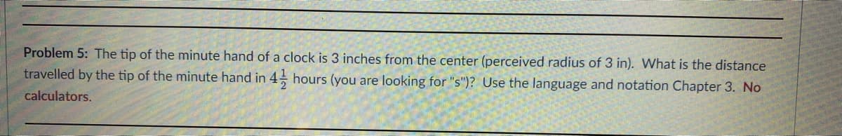 Problem 5: The tip of the minute hand of a clock is 3 inches from the center (perceived radius of 3 in). What is the distance
travelled by the tip of the minute hand in 4 hours (you are looking for "s")? Use the language and notation Chapter 3. No
calculators.