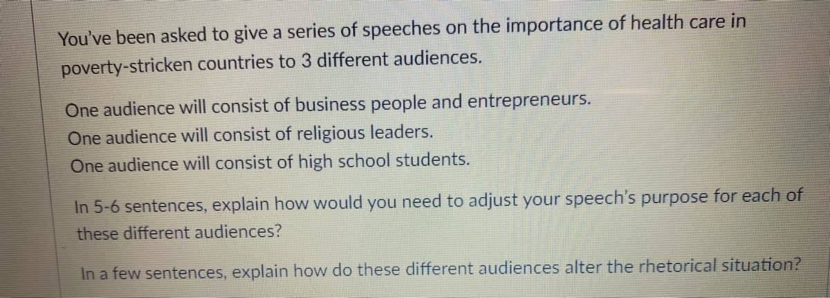 You've been asked to give a series of speeches on the importance of health care in
poverty-stricken countries to 3 different audiences.
One audience will consist of business people and entrepreneurs.
One audience will consist of religious leaders.
One audience will consist of high school students.
In 5-6 sentences, explain how would you need to adjust your speech's purpose for each of
these different audiences?
In a few sentences, explain how do these different audiences alter the rhetorical situation?
