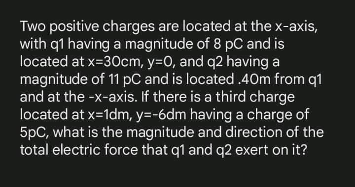 Two positive charges are located at the x-axis,
with q1 having a magnitude of 8 pC and is
located at x=30cm, y=0, and q2 having a
magnitude of 11 pC and is located.40m from q1
and at the -x-axis. If there is a third charge
located at x=1dm, y=-6dm having a charge of
5pC, what is the magnitude and direction of the
total electric force that q1 and q2 exert on it?
