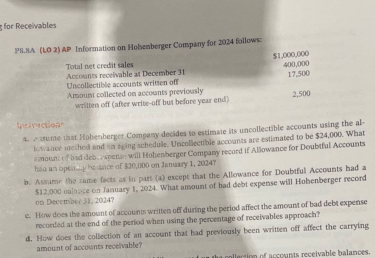 for Receivables
P8.8A (LO 2) AP Information on Hohenberger Company for 2024 follows:
Instructions
Total net credit sales
Accounts receivable at December 31
Uncollectible accounts written off
Amount collected on accounts previously
written off (after write-off but before year end)
$1,000,000
400,000
17,500
2,500
3. Assume that Hohenberger Company decides to estimate its uncollectible accounts using the al-
lowance method and en aging schedule. Uncollectible accounts are estimated to be $24,000. What
smount of bad deb expense will Hohenberger Company record if Allowance for Doubtful Accounts
had an opening balance of $20,000 on January 1, 2024?
b. Assume the same facts as in part (a) except that the Allowance for Doubtful Accounts had a
$12,000 balance on January 1, 2024. What amount of bad debt expense will Hohenberger record
on December 31, 2024?
c. How does the amount of accounts written off during the period affect the amount of bad debt expense
recorded at the end of the period when using the percentage of receivables approach?
d. How does the collection of an account that had previously been written off affect the carrying
amount of accounts receivable?
the collection of accounts receivable balances.