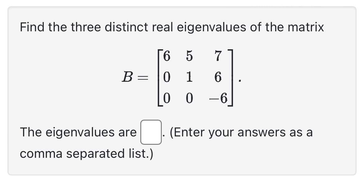 Find the three distinct real eigenvalues of the matrix
[6
0
0
B=
=
The eigenvalues are
comma separated list.)
5
7
1
6
0 -6
(Enter your answers as a