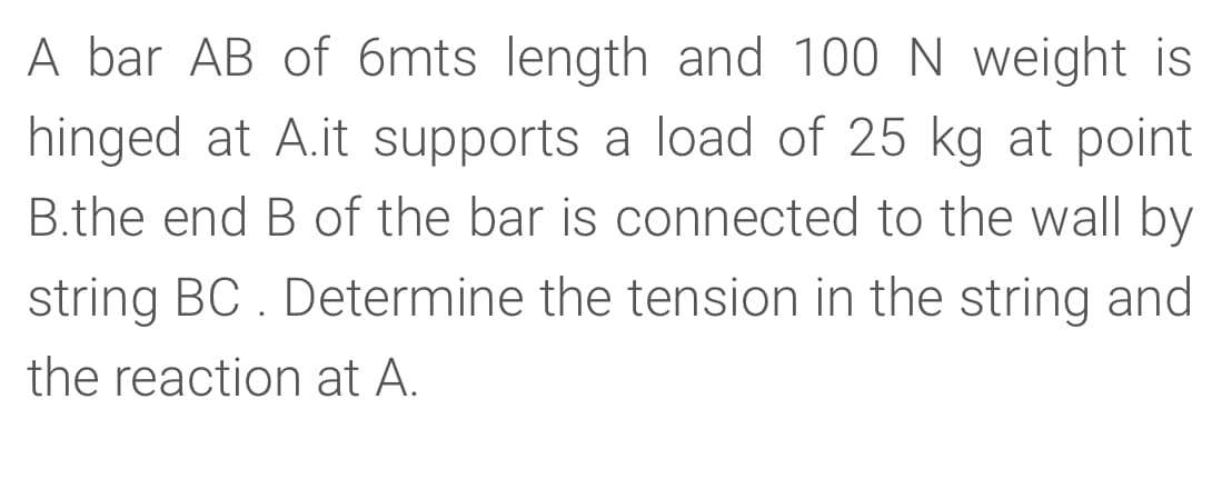 A bar AB of 6mts length and 100 N weight is
hinged at A.it supports a load of 25 kg at point
B.the end B of the bar is connected to the wall by
string BC . Determine the tension in the string and
the reaction at A.

