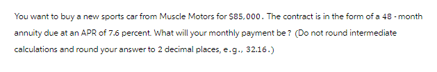 You want to buy a new sports car from Muscle Motors for $85,000. The contract is in the form of a 48-month
annuity due at an APR of 7.6 percent. What will your monthly payment be? (Do not round intermediate
calculations and round your answer to 2 decimal places, e.g., 32.16.)