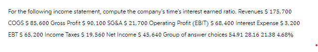 For the following income statement, compute the company's time's interest earned ratio. Revenues $ 175,700
COGS $ 85,600 Gross Profit $ 90,100 SG&A $ 21,700 Operating Profit (EBIT) $ 68,400 Interest Expense $ 3,200
EBT $ 65,200 Income Taxes $ 19,560 Net Income $ 45,640 Group of answer choices 54.91 28.16 21.38 4.68%