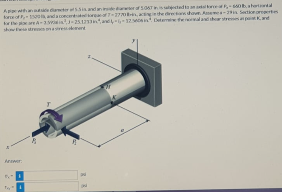 A pipe with an outside diameter of 55 in. and an inside diameter of 5.067 in. is subjected to an axial force of P,-660 lIb, a horizontal
force of P,-1520 lb, and a concentrated torque of T-2770 lb-in, acting in the directions shown. Assume a- 29 in. Section properties
for the pipe are A-35936 in2, J-25.1213 in.", and I,-1,-12.5606 in.. Determine the normal and shear stresses at point K, and
show these stresses on a stress element
K
T.
Answer:
psi
Ty"
psi

