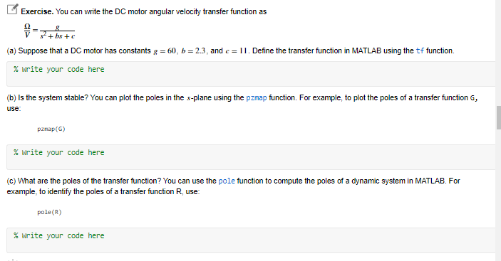 L Exercise. You can write the DC motor angular velocity transfer function as
s + bs +c
(a) Suppose that a DC motor has constants g = 60, b = 2.3, and e = 11. Define the transfer function in MATLAB using the tf function.
% write your code here
(b) Is the system stable? You can plot the poles in the s-plane using the pzmap function. For example, to plot the poles of a transfer function G,
use:
pznap(G)
% write your code here
(c) What are the poles of the transfer function? You can use the pole function to compute the poles of a dynamic system in MATLAB. For
example, to identify the poles of a transfer function R, use:
pole(R)
% write your code here
