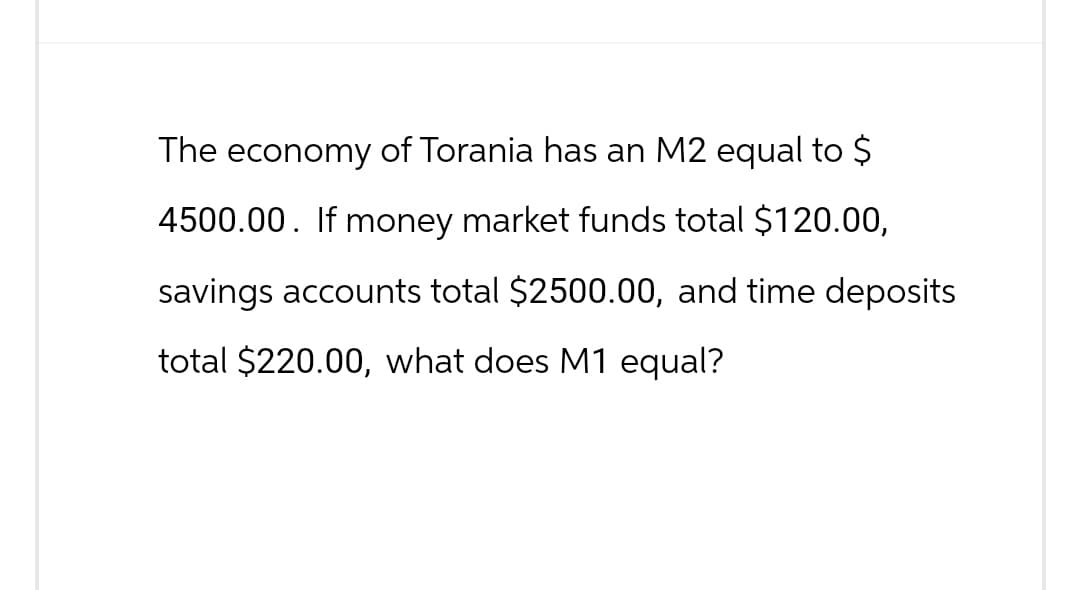 The economy of Torania has an M2 equal to $
4500.00. If money market funds total $120.00,
savings accounts total $2500.00, and time deposits
total $220.00, what does M1 equal?