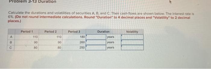 Problem 3-13 Duration
Calculate the durations and volatilities of securities A, B, and C. Their cash flows are shown below. The interest rate is
6%. (Do not round intermediate calculations. Round "Duration" to 4 decimal places and "Volatility" to 2 decimal
places.)
Period 1
Period 2
Period 3
Duration
Volatility
A
9C
B
188
110
110
180
years
90
90
260
years
80
80
250
years