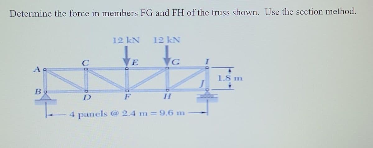 Determine the force in members FG and FH of the truss shown. Use the section method.
12 kN
12 kN
E
G
Aa
1.8 m
Bo
D
F
H.
4 panels @ 2.4 m= 9.6 m
