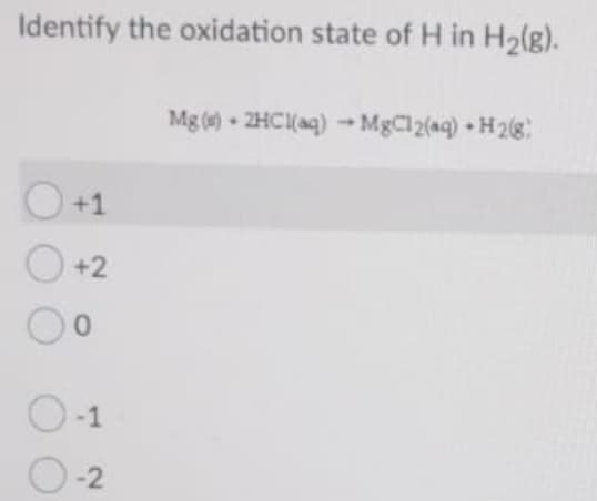 Identify the oxidation state of H in H2(g).
Mg () - 2HC(aq) →MgCl2(aq) + H 2(g)
O+1
O +2
O-1
0-2
