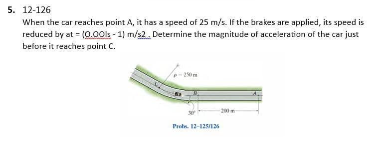 5. 12-126
When the car reaches point A, it has a speed of 25 m/s. If the brakes are applied, its speed is
reduced by at = (0.00ls - 1) m/s2. Determine the magnitude of acceleration of the car just
before it reaches point C.
p= 250 m
B.
30⁰
Probs. 12-125/126
200 m
