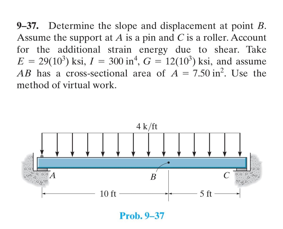 9-37. Determine the slope and displacement at point B.
Assume the support at A is a pin and C is a roller. Account
for the additional strain energy due to shear. Take
E = 29(10³) ksi, I 300 in4, G = 12(10³) ksi, and assume
AB has a cross-sectional area of A = 7.50 in². Use the
=
method of virtual work.
A
10 ft
4 k/ft
B
Prob. 9-37
5 ft
с
28.D