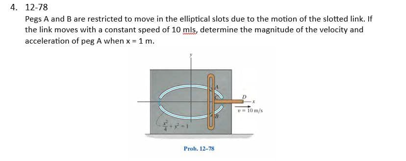 4. 12-78
Pegs A and B are restricted to move in the elliptical slots due to the motion of the slotted link. If
the link moves with a constant speed of 10 mls, determine the magnitude of the velocity and
acceleration of peg A when x = 1 m.
Prob. 12-78
v = 10 m/s