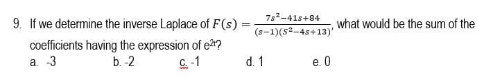 9. If we determine the inverse Laplace of F(s)
7s2-41s+84
what would be the sum of the
(s-1)(s2-4s+13)'
coefficients having the expression of e2?
а. -3
b. -2
C.-1
d. 1
e. 0

