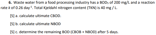 6. Waste water from a food processing industry has a BOD5 of 200 mg/L and a reaction
rate k of 0.26 day. Total Kjeldahl nitrogen content (TKN) is 40 mg / L.
[5] a. calculate ultimate CBOD.
[5] b. calculate ultimate NBOD
[5] c. determine the remaining BOD (CBOB + NBOD) after 5 days.
