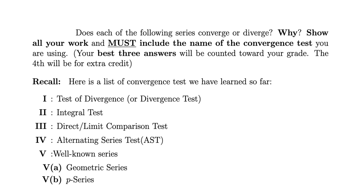 Does each of the following series converge or diverge? Why? Show
all your work and MUST include the name of the convergence test you
are using. (Your best three answers will be counted toward your grade. The
4th will be for extra credit)
Recall: Here is a list of convergence test we have learned so far:
I: Test of Divergence (or Divergence Test)
II Integral Test
III
Direct/Limit Comparison Test
IV Alternating Series Test(AST)
V Well-known series
V(a) Geometric Series
V(b) p-Series