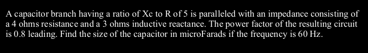 A capacitor branch having a ratio of Xc to R of 5 is paralleled with an impedance consisting of
a 4 ohms resistance and a 3 ohms inductive reactance. The power factor of the resulting circuit
is 0.8 leading. Find the size of the capacitor in microFarads if the frequency is 60 Hz.
