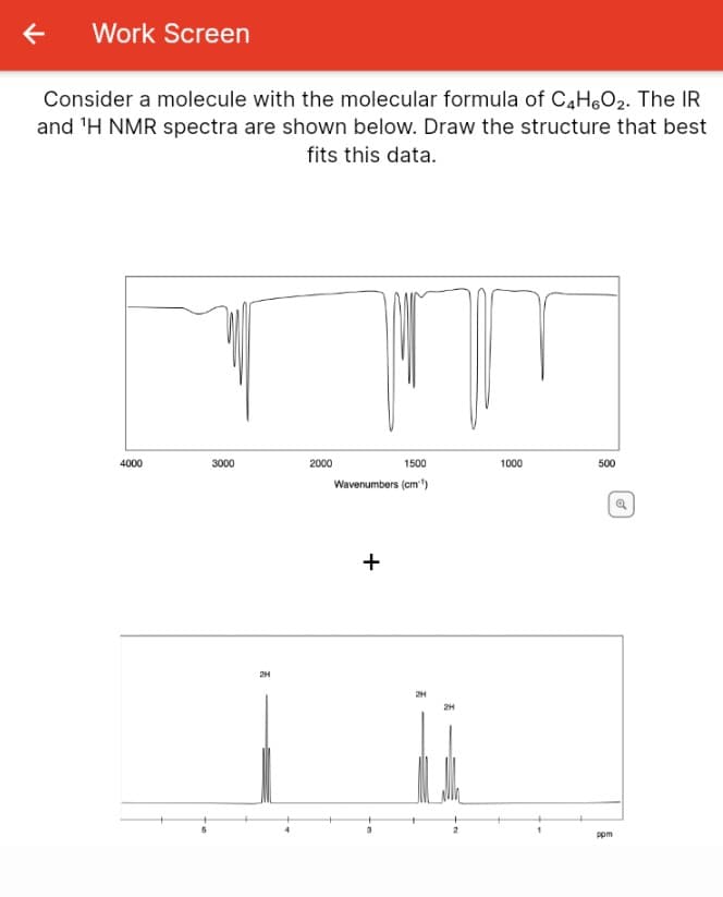 Work Screen
Consider a molecule with the molecular formula of C4H6O2. The IR
and 'H NMR spectra are shown below. Draw the structure that best
fits this data.
4000
3000
2000
1500
1000
500
Wavenumbers (cm")
2H
2H
2H
ppm
+
