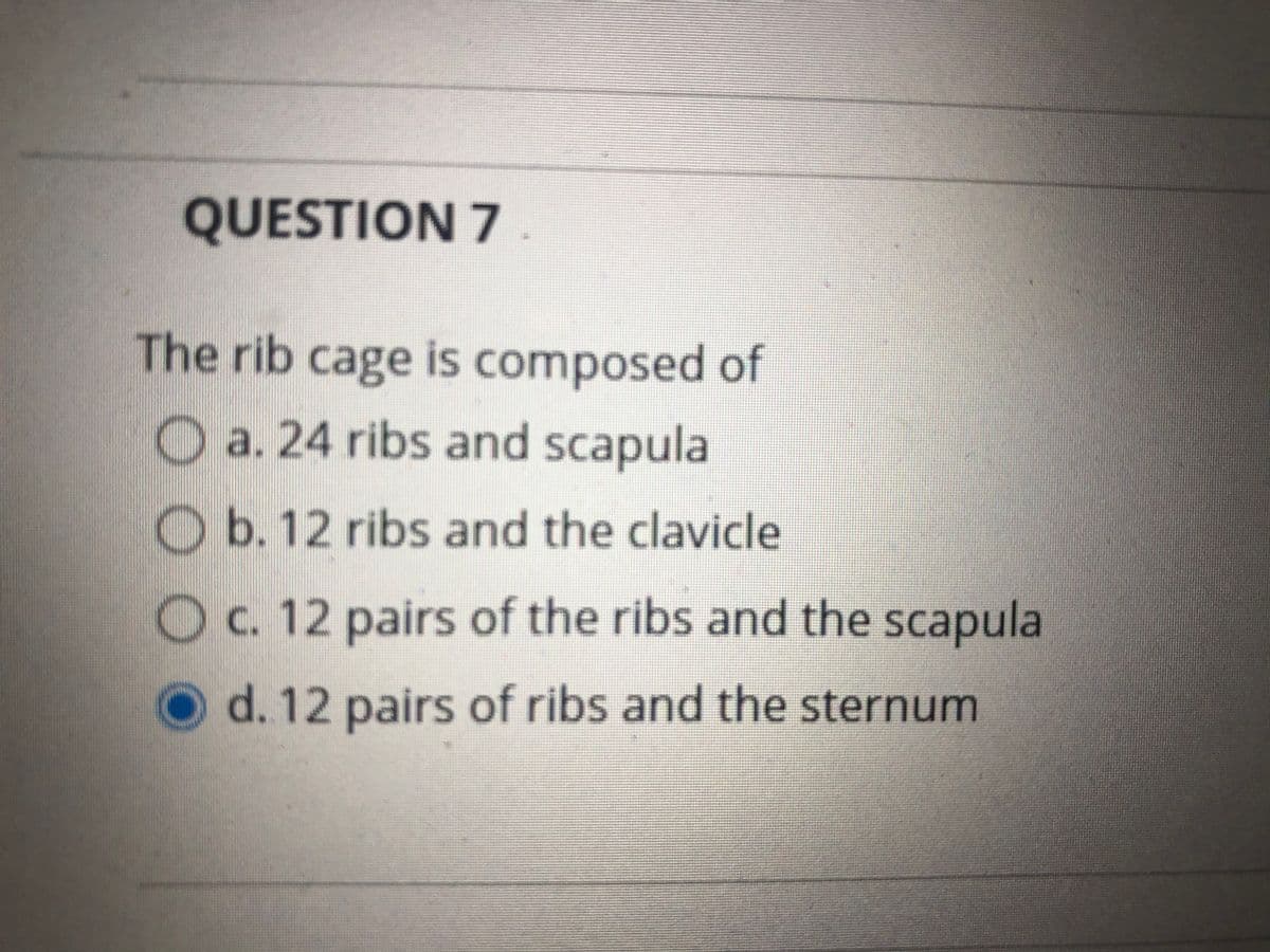 QUESTION 7
The rib cage is composed of
O a. 24 ribs and scapula
O b. 12 ribs and the clavicle
O c. 12 pairs of the ribs and the scapula
d. 12 pairs of ribs and the sternum
