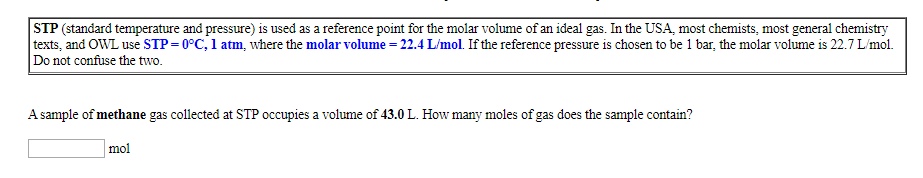 STP (standard temperature and pressure) is used as a reference point for the molar volume of an ideal gas. In the USA, most chemists, most general chemistry
texts, and OWL use STP 0°C, l atm, where the molar volume = 22.4 L/mol. If the reference pressure is chosen to be 1 bar, the molar volume is 22.7 L/mol
Do not confuse the two.
Asample of methane gas collected at STP occupies a volume of 43.0 L. How many moles of gas does the sample contain?
mol
