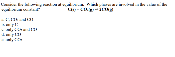 Consider the following reaction at equilibrium. Which phases are involved in the value of the
equilibrium constant?
C(s) + CO2(g) = 2CO(g)
a. C, CO2 and CO
b. only C
c. only CO2 and CO
d. only CO
e. only CO2
