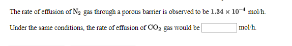 The rate of effusion of N2 gas through a porous barrier is observed to be 1.34 x 10 mol/h
Under the same conditions, the rate of effusion of CO2 gas would be
mol/h
