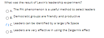 What was the result of Lewin's leadership experiment?
The Phi phenomenon is a useful method to select leaders
O A.
OB.
R Democratic groups are friendly and productive
Leaders can be identified by a large Life Space
Leaders are very effective in using the Zeigarnik effect
OD.

