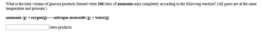 What is the total volume of gaseous products formed when 166 liters of ammonia react completely according to the following reaction? (All gases are at the same
temperature and pressure.)
ammonia (g)oxygen(g)»nitrogen monoxide (g) + water(g)
liters products
