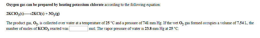 Oxygen gas can be prepared by heating potassium chlorate according to the following equation
2KCIO3(s)2KCI() +302(g)
The product gas, O,, is collected over water at a temperature of 25 °C and a pressure of 741 mm Hg. If the wet O, gas formed occupies a volume of 7.54 L, the
number of moles of KCIO3 reacted was
mol. The vapor pressure of water is 23.8 mm Hg at 25 C
