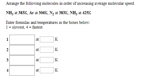 Arrange the following molecules in order of increasing average molecular speed.
NH3 at 383K, Ar at 306K, N, at 383K, NH, at 425K
Enter formulas and temperatures in the boxes below
1 slowest, 4 fastest
K
at
K
2
at
K.
3
at
K
at
