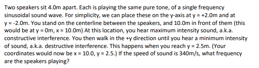 Two speakers sit 4.0m apart. Each is playing the same pure tone, of a single frequency
sinusoidal sound wave. For simplicity, we can place these on the y-axis at y = +2.0m and at
y = -2.0m. You stand on the centerline between the speakers, and 10.0m in front of them (this
would be at y = Om, x = 10.0m) At this location, you hear maximum intensity sound, a.k.a.
constructive interference. You then walk in the +y direction until you hear a minimum intensity
of sound, a.k.a. destructive interference. This happens when you reach y = 2.5m. (Your
coordinates would now be x = 10.0, y = 2.5.) If the speed of sound is 340m/s, what frequency
are the speakers playing?
