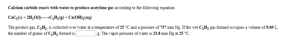 Calcium carbide reacts with water to produce acetylene gas according to the following equation
CaC3(s)+2H20 c,H,(g) Ca(OH)2(aq)
The product gas, C,H2 is collected over water at a temperature of 25 °C and a pressure of 757 mm Hg. If the wet C,H, gas formed occupies a volume of 9.69 L
the number of grams of C,H, fomed is
g. The vapor pressure of water is 23.8 mm Hg at 25 °C
