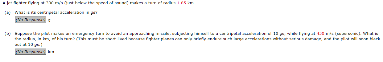 A jet fighter flying at 300 m/s (just below the speed of sound) makes a turn of radius 1.85 km.
(a) What is its centripetal acceleration in gs?
(No Response) g
(b) Suppose the pilot makes an emergency turn to avoid an approaching missile, subjecting himself to a centripetal acceleration of 10 gs, while flying at 450 m/s (supersonic). What is
the radius, in km, of his turn? (This must be short-lived because fighter planes can only briefly endure such large accelerations without serious damage, and the pilot will soon black
out at 10 gs.)
(No Response) km
