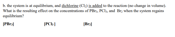 b. the system is at equilibrium, and dichlorine (Cl2) is added to the reaction (no change in volume).
What is the resulting effect on the concentrations of PBr3, PCI3, and Br2 when the system regains
equilibrium?
[PBr3]
[PC\3]
[Br2|
