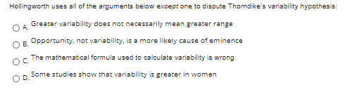 Hollingworth uses all of the arguments below except one to dispute Thorndike's variability hypothesis:
Greater variability does not necessarily mean greater range
A.
OR Opportunity, not variability, is a more likely cause of eminence
The mathematical formula used to calculate variability is wrong
OC.
Some studies show that variability is greater in women
D.
