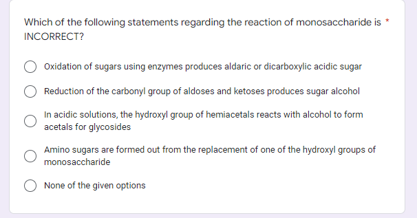 *
Which of the following statements regarding the reaction of monosaccharide is
INCORRECT?
Oxidation of sugars using enzymes produces aldaric or dicarboxylic acidic sugar
Reduction of the carbonyl group of aldoses and ketoses produces sugar alcohol
In acidic solutions, the hydroxyl group of hemiacetals reacts with alcohol to form
acetals for glycosides
Amino sugars are formed out from the replacement of one of the hydroxyl groups of
monosaccharide
None of the given options