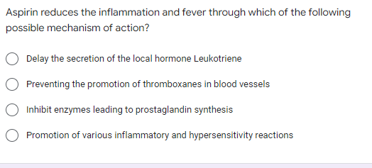 Aspirin reduces the inflammation and fever through which of the following
possible mechanism of action?
Delay the secretion of the local hormone Leukotriene
Preventing the promotion of thromboxanes in blood vessels
Inhibit enzymes leading to prostaglandin synthesis
Promotion of various inflammatory and hypersensitivity reactions