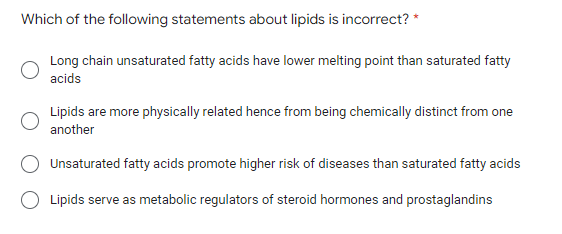 Which of the following statements about lipids is incorrect? *
Long chain unsaturated fatty acids have lower melting point than saturated fatty
acids
Lipids are more physically related hence from being chemically distinct from one
another
Unsaturated fatty acids promote higher risk of diseases than saturated fatty acids
Lipids serve as metabolic regulators of steroid hormones and prostaglandins