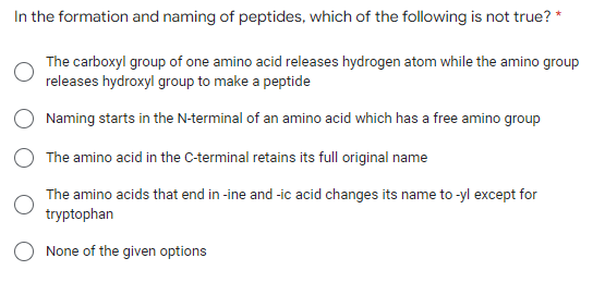 In the formation and naming of peptides, which of the following is not true? *
The carboxyl group of one amino acid releases hydrogen atom while the amino group
releases hydroxyl group to make a peptide
Naming starts in the N-terminal of an amino acid which has a free amino group
The amino acid in the C-terminal retains its full original name
The amino acids that end in -ine and -ic acid changes its name to-yl except for
tryptophan
None of the given options