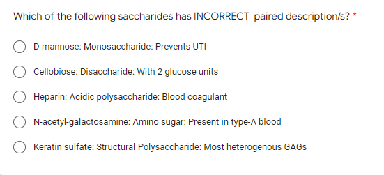 Which of the following saccharides has INCORRECT paired description/s? *
D-mannose: Monosaccharide: Prevents UTI
Cellobiose: Disaccharide: With 2 glucose units
Heparin: Acidic polysaccharide: Blood coagulant
N-acetyl-galactosamine: Amino sugar: Present in type-A blood
Keratin sulfate: Structural Polysaccharide: Most heterogenous GAGS