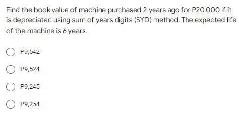 Find the book value of machine purchased 2 years ago for P20,000 if it
is depreciated using sum of years digits (SYD) method. The expected life
of the machine is 6 years.
P9,542
P9,524
P9,245
P9,254

