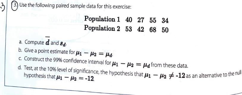 31 (3) Use the fllowing paired sample data for this exercise:
Population 1 40 27 55 34
Population 2 53 42 68 50
a. Compute d and 8d-
b. Give a point estimate for u1 - 42 = Hd-
c. Construct the 99% confidence interval for u1 – p2 = Ha from these data.
d. Test, at the 10% level of significance, the hypothesis that u - u2 +-12 as an alternative to tihe ie
hypothesis that µ1- 42 = -12.
