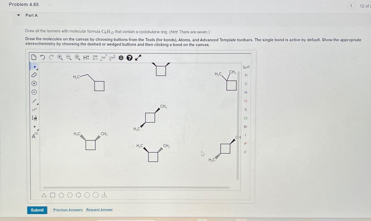 Problem 4.65
Part A
Draw all the isomers with molecular formula C6H12 that contain a cyclobutane ring. (Hint: There are seven.)
Draw the molecules on the canvas by choosing buttons from the Tools (for bonds), Atoms, and Advanced Template toolbars. The single bond is active by default. Show the appropriate
stereochemistry by choosing the dashed or wedged buttons and then clicking a bond on the canvas.
NN
[1]
A"
ΔΙ
H₂C-
H₂C
H 12D EXP. CONT: 10
L
CH₂
d
Submit Previous Answers Request Answer
H₂C
H₂C
CH₁
CH
H₂C
CH₁
CH
H
C
N
O
S
CI
Br
P
12 of 2
F