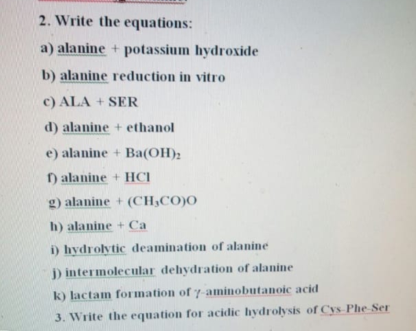 2. Write the equations:
a) alanine + potassium hydroxide
b) alanine reduction in vitro
c) ALA + SER
d) alanine + ethanol
e) alanine + Ba(OH)2
) alanine + HCI
g) alanine + (CH3CO)O
h) alanine + Ca
i) hydrolytic deamination of alanine
j) intermolecular dehydration of alanine
k) lactam formation of y-aminobutanoic acid
3. Write the equation for acidic hydrolysis of Cys-Phe-Ser
