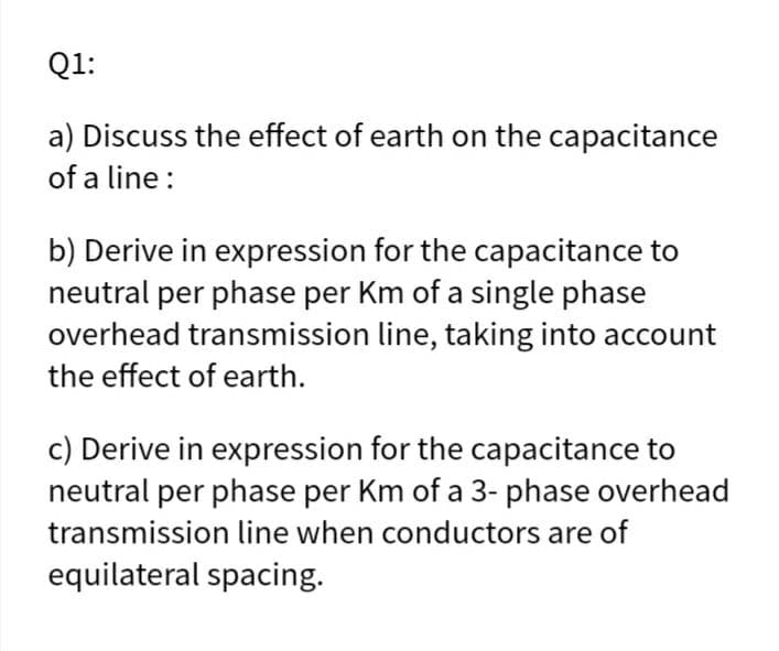 Q1:
a) Discuss the effect of earth on the capacitance
of a line :
b) Derive in expression for the capacitance to
neutral per phase per Km of a single phase
overhead transmission line, taking into account
the effect of earth.
c) Derive in expression for the capacitance to
neutral per phase per Km of a 3- phase overhead
transmission line when conductors are of
equilateral spacing.
