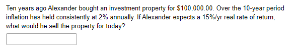 Ten years ago Alexander bought an investment property for $100,000.00. Over the 10-year period
inflation has held consistently at 2% annually. If Alexander expects a 15%/yr real rate of return,
what would he sell the property for today?