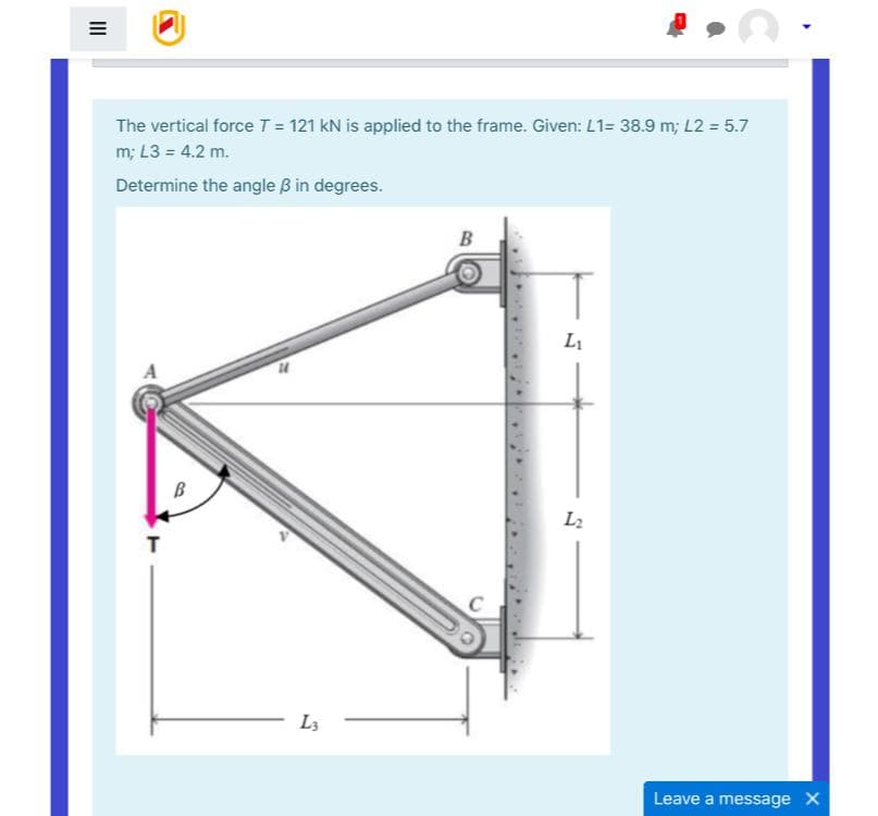 The vertical force T = 121 kN is applied to the frame. Given: L1= 38.9 m; L2 = 5.7
m; L3 = 4.2 m.
Determine the angle B in degrees.
B
L1
B
L2
T
L3
Leave a message X
